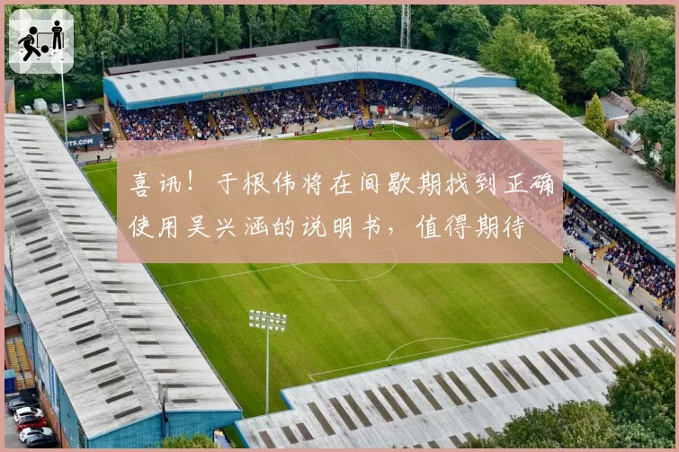 喜讯！于根伟将在间歇期找到正确使用吴兴涵的说明书，值得期待