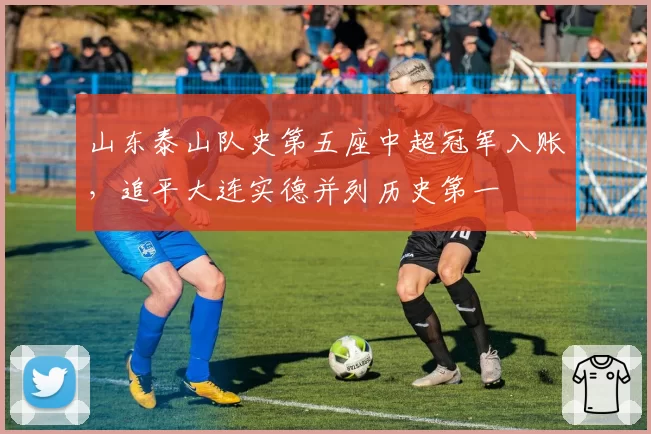 山东泰山队史第五座中超冠军入账，追平大连实德并列历史第一