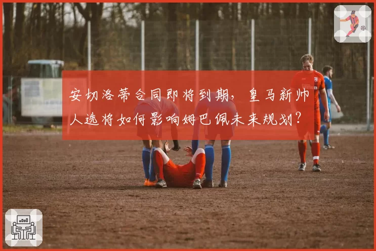 安切洛蒂合同即将到期，皇马新帅人选将如何影响姆巴佩未来规划？