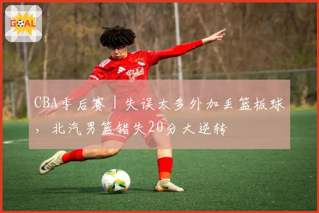 CBA季后赛｜失误太多外加丢篮板球，北汽男篮错失20分大逆转