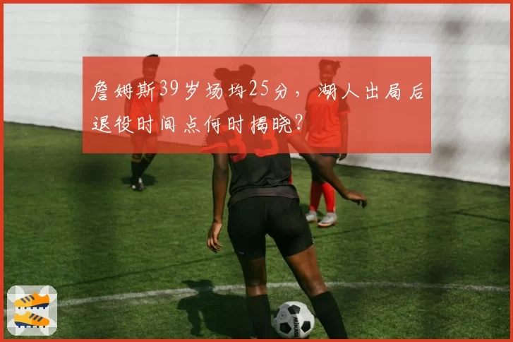 詹姆斯39岁场均25分，湖人出局后退役时间点何时揭晓？