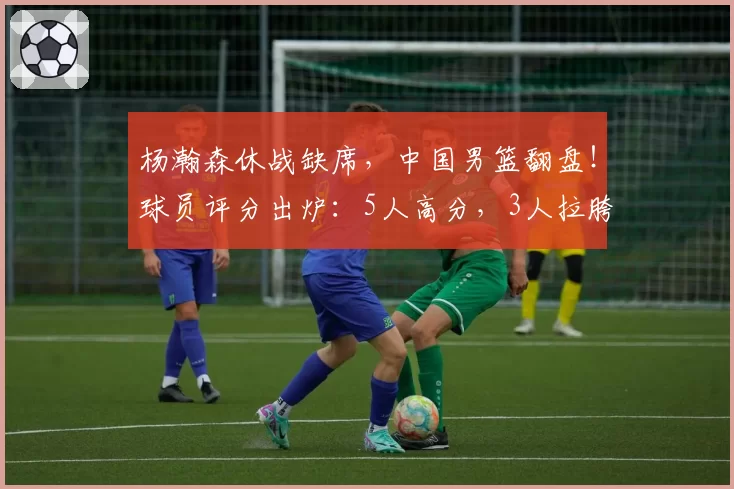 杨瀚森休战缺席，中国男篮翻盘！球员评分出炉：5人高分，3人拉胯