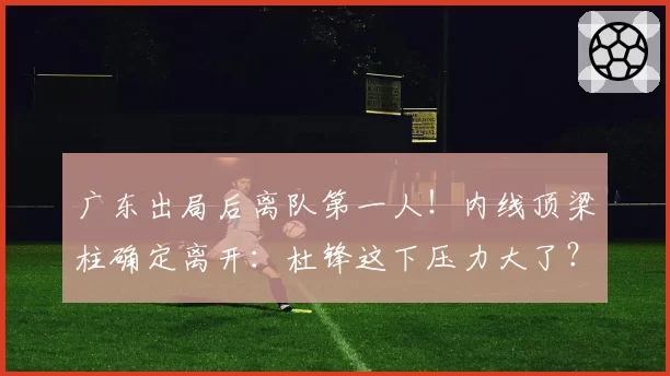 广东出局后离队第一人！内线顶梁柱确定离开：杜锋这下压力大了？