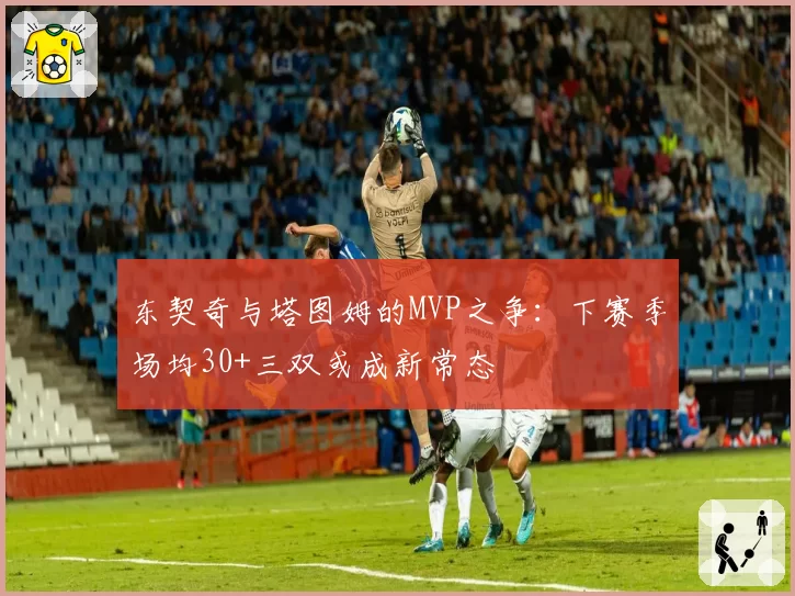 东契奇与塔图姆的MVP之争:下赛季场均30+三双或成新常态