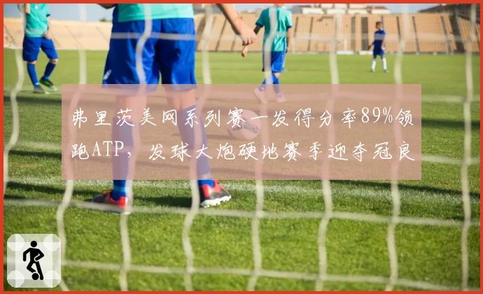 弗里茨美网系列赛一发得分率89%领跑ATP，发球大炮硬地赛季迎夺冠良机