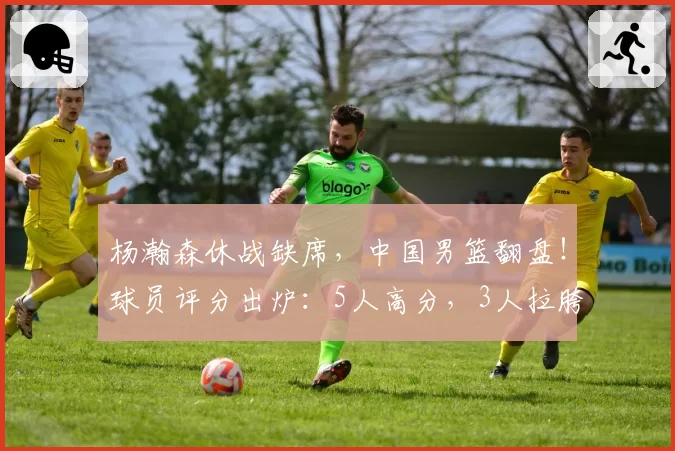 杨瀚森休战缺席，中国男篮翻盘！球员评分出炉：5人高分，3人拉胯