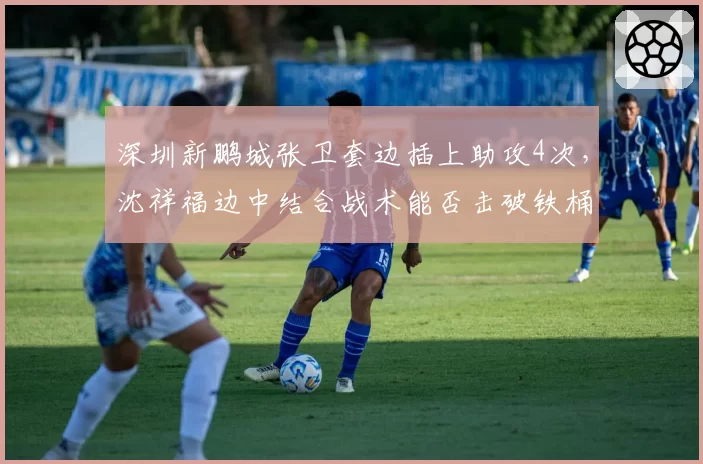 深圳新鹏城张卫套边插上助攻4次，沈祥福边中结合战术能否击破铁桶阵？