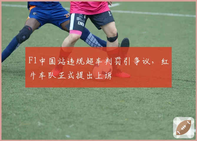 F1中国站违规超车判罚引争议,红牛车队正式提出上诉