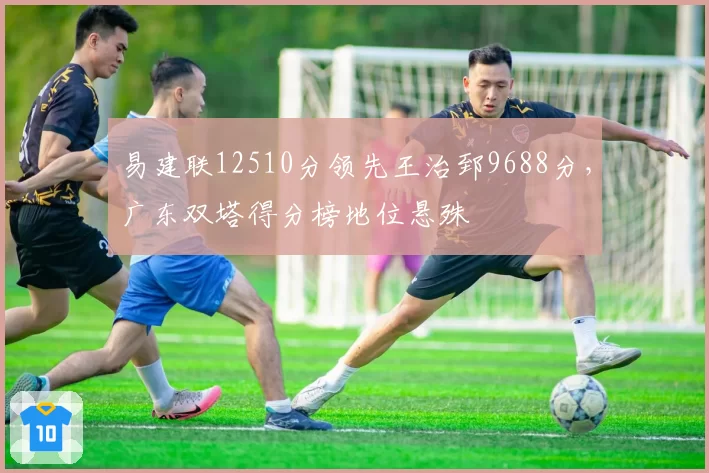 易建联12510分领先王治郅9688分，广东双塔得分榜地位悬殊