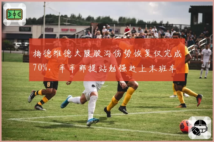 梅德维德夫腹股沟伤势恢复仅完成70%,辛辛那提站勉强赶上末班车