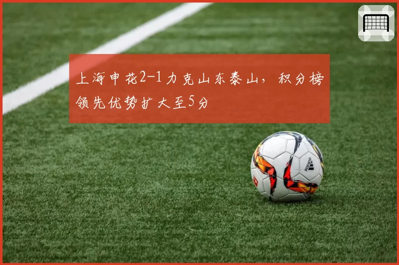 上海申花2-1力克山东泰山，积分榜领先优势扩大至5分