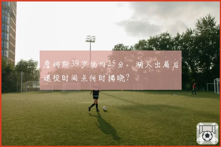 詹姆斯39岁场均25分，湖人出局后退役时间点何时揭晓？