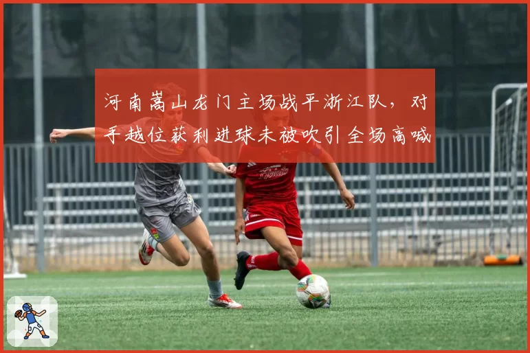 河南嵩山龙门主场战平浙江队，对手越位获利进球未被吹引全场高喊黑哨