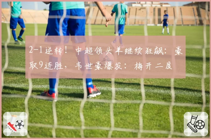 2-1逆转！中超领头羊继续狂飙：豪取9连胜，韦世豪爆发：梅开二度